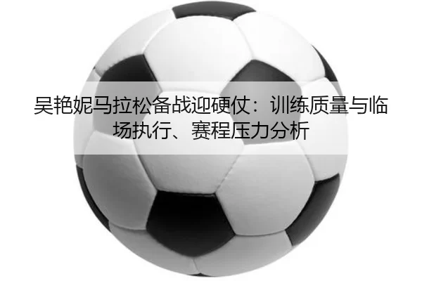 吴艳妮马拉松备战迎硬仗：训练质量与临场执行、赛程压力分析